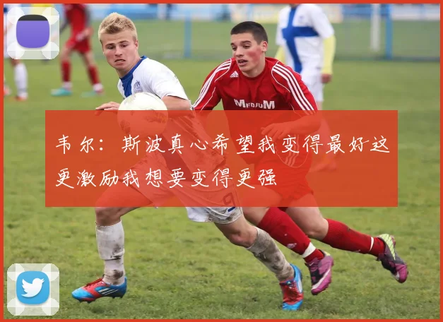 韦尔：斯波真心希望我变得最好这更激励我想要变得更强