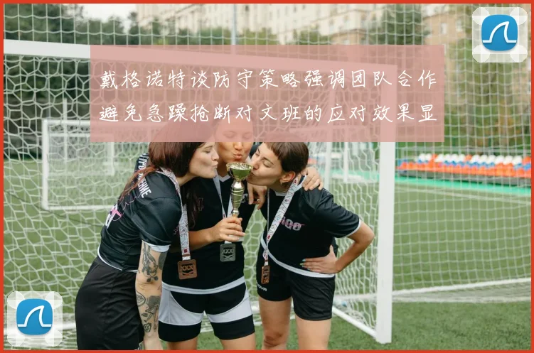 戴格诺特谈防守策略强调团队合作避免急躁抢断对文班的应对效果显著