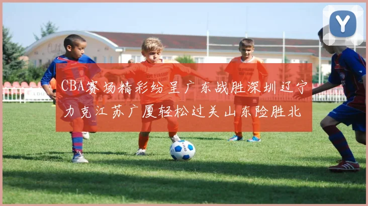 CBA赛场精彩纷呈广东战胜深圳辽宁力克江苏广厦轻松过关山东险胜北京