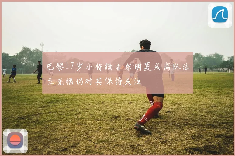 巴黎17岁小将扬吉尔明夏或离队法兰克福仍对其保持关注