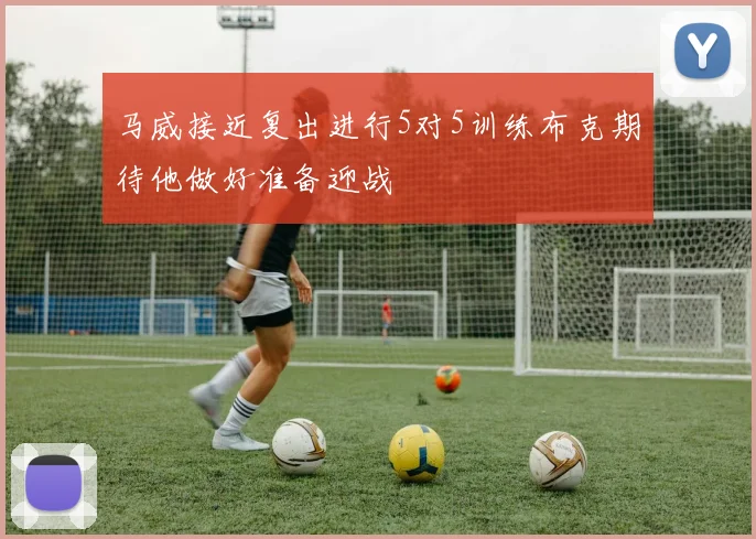 马威接近复出进行5对5训练布克期待他做好准备迎战