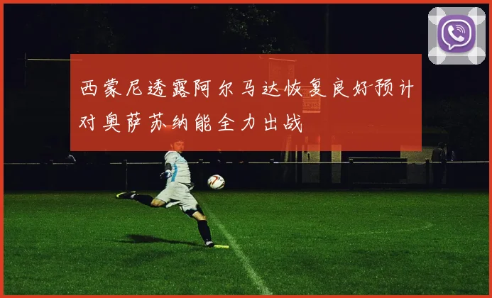 西蒙尼透露阿尔马达恢复良好预计对奥萨苏纳能全力出战