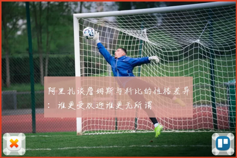 阿里扎谈詹姆斯与科比的性格差异：谁更受欢迎谁更无所谓