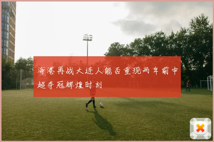 海港再战大连人能否重现两年前中超夺冠辉煌时刻