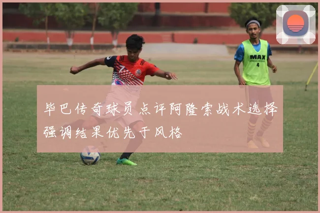 毕巴传奇球员点评阿隆索战术选择强调结果优先于风格