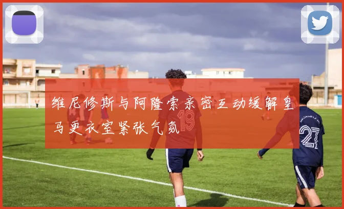 维尼修斯与阿隆索亲密互动缓解皇马更衣室紧张气氛