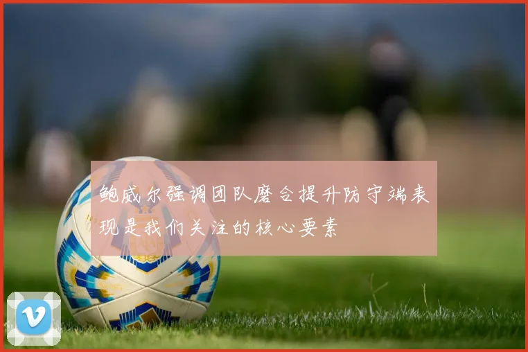 鲍威尔强调团队磨合提升防守端表现是我们关注的核心要素