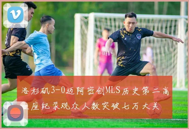 洛杉矶3-0迈阿密创MLS历史第二高上座纪录观众人数突破七万大关