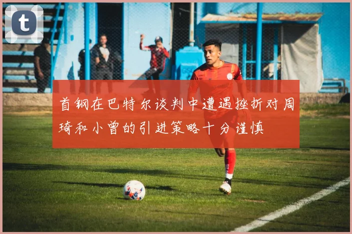 首钢在巴特尔谈判中遭遇挫折对周琦和小曾的引进策略十分谨慎