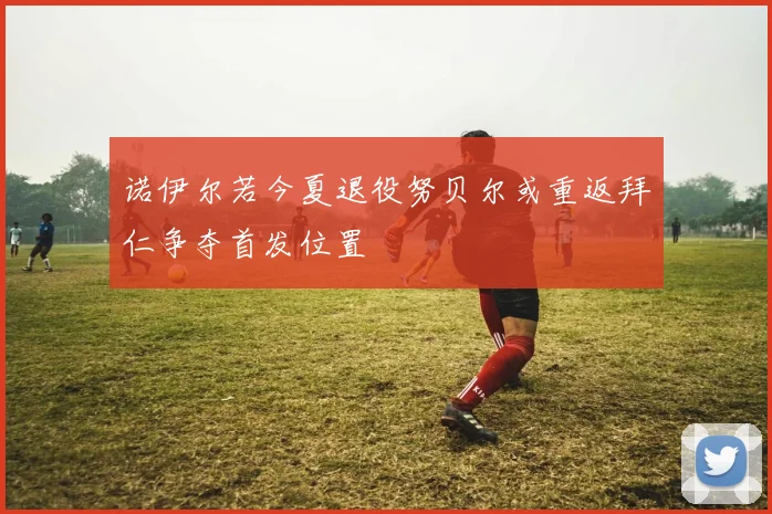 诺伊尔若今夏退役努贝尔或重返拜仁争夺首发位置