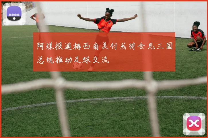 阿媒报道梅西南美行或将会见三国总统推动足球交流