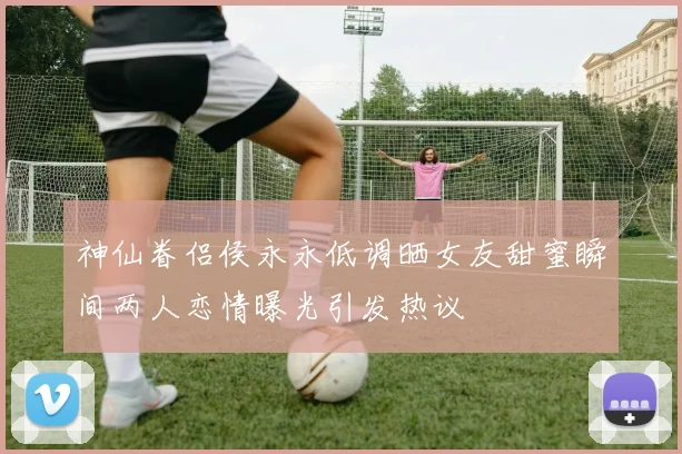 神仙眷侣侯永永低调晒女友甜蜜瞬间两人恋情曝光引发热议