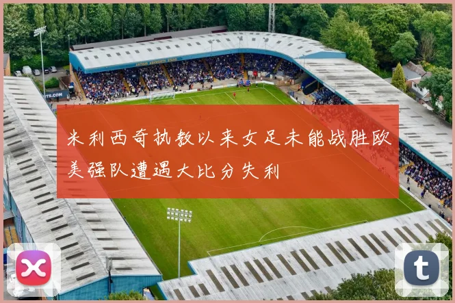 米利西奇执教以来女足未能战胜欧美强队遭遇大比分失利