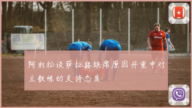 阿利松谈萨拉赫缺席原因并重申对主教练的支持态度