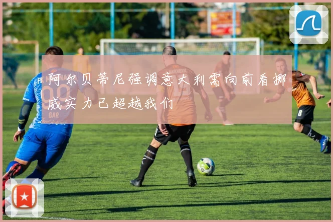 阿尔贝蒂尼强调意大利需向前看挪威实力已超越我们