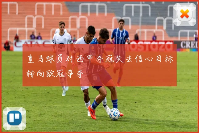 皇马球员对西甲夺冠失去信心目标转向欧冠争夺
