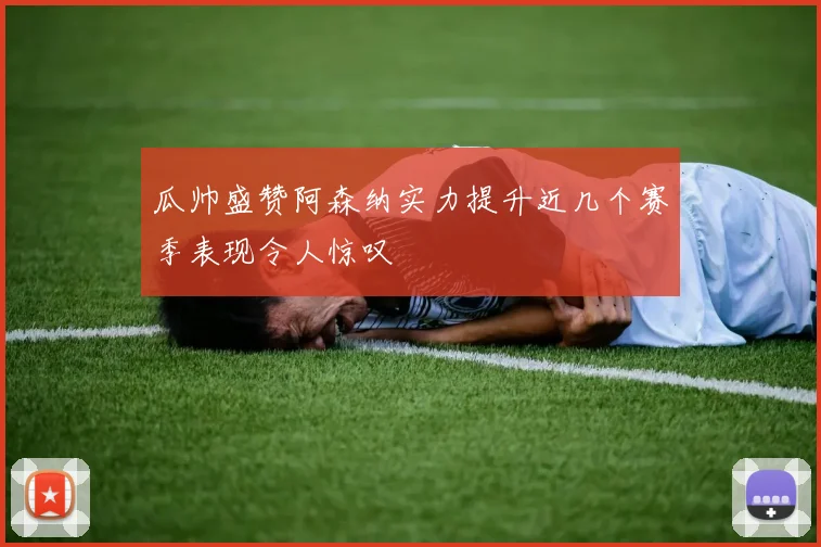瓜帅盛赞阿森纳实力提升近几个赛季表现令人惊叹