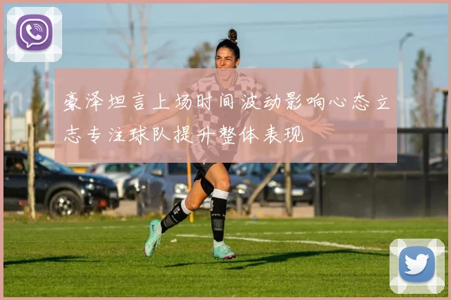 豪泽坦言上场时间波动影响心态立志专注球队提升整体表现