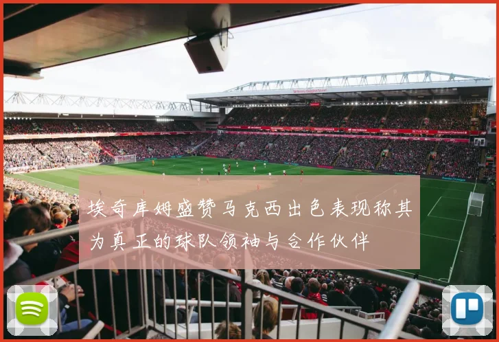 埃奇库姆盛赞马克西出色表现称其为真正的球队领袖与合作伙伴