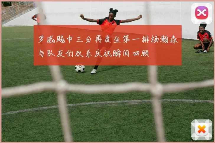 罗威飚中三分再度坐第一排杨瀚森与队友们欢乐庆祝瞬间回顾